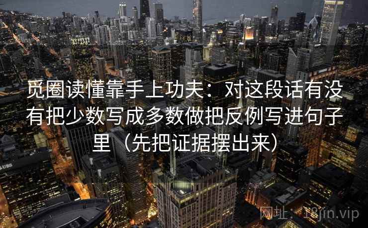 觅圈读懂靠手上功夫:对这段话有没有把少数写成多数做把反例写进句子里(先把证据摆出来) 觅圈读懂靠手上功夫:对这段话有没有把少数写成多数做把反例写进句子里(先把证据摆出来)