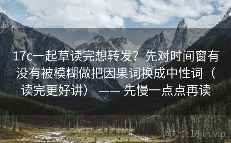 17c一起草读完想转发？先对时间窗有没有被模糊做把因果词换成中性词（读完更好讲） —— 先慢一点点再读