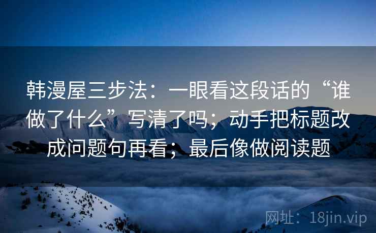 韩漫屋三步法：一眼看这段话的“谁做了什么”写清了吗；动手把标题改成问题句再看；最后像做阅读题