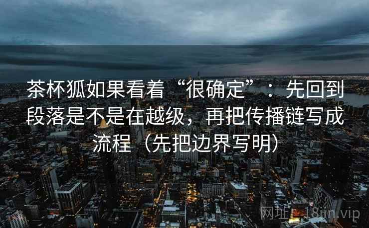 茶杯狐如果看着“很确定”：先回到段落是不是在越级，再把传播链写成流程（先把边界写明）
